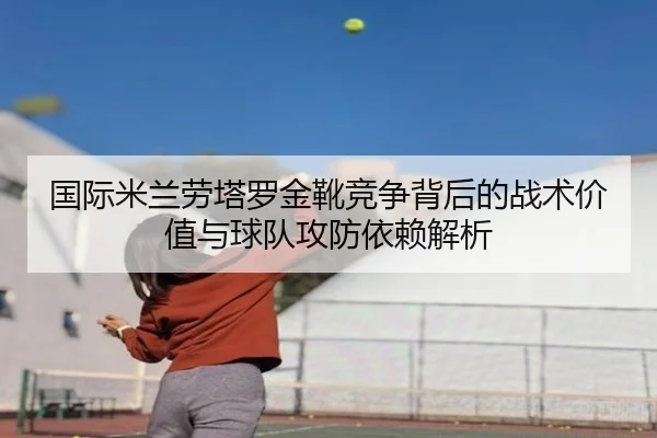 国际米兰劳塔罗金靴竞争背后的战术价值与球队攻防依赖解析（kaiyun）