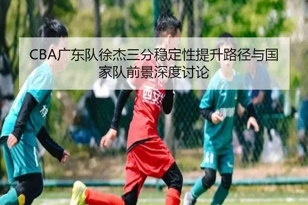 CBA广东队徐杰三分稳定性提升路径与国家队前景深度讨论（kaiyun）