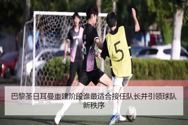 巴黎圣日耳曼重建阶段谁最适合接任队长并引领球队新秩序