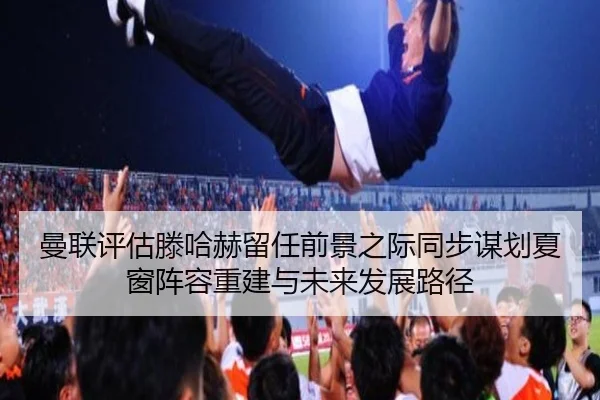 曼联评估滕哈赫留任前景之际同步谋划夏窗阵容重建与未来发展路径
