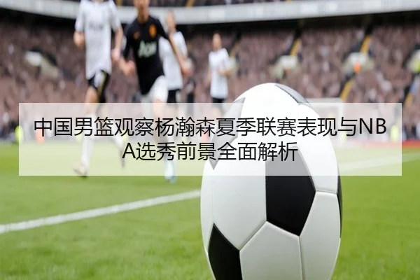 中国男篮观察杨瀚森夏季联赛表现与NBA选秀前景全面解析（kaiyun）