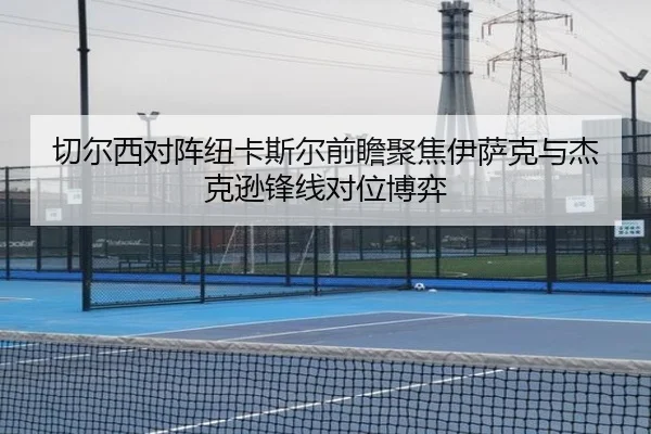 切尔西对阵纽卡斯尔前瞻聚焦伊萨克与杰克逊锋线对位博弈（kaiyun）